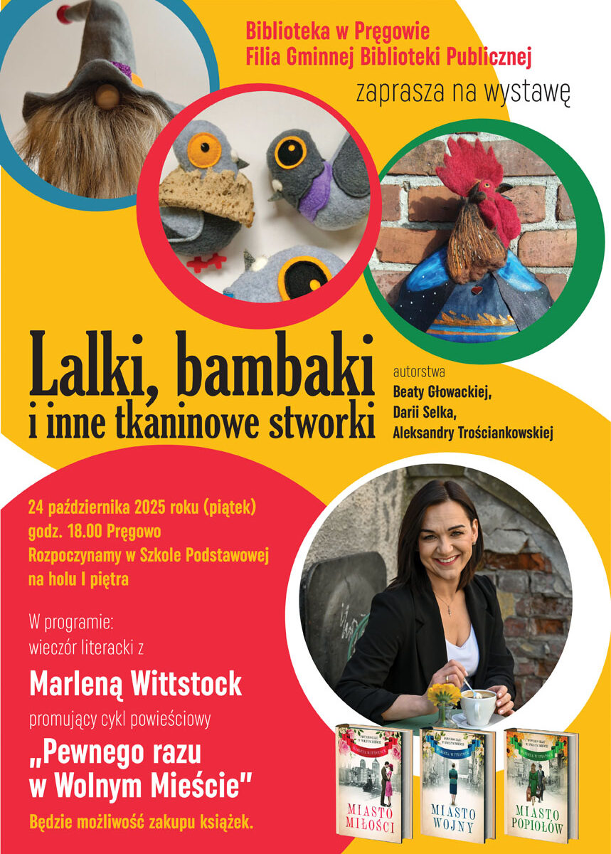 W centrum plakatu znajduje napis Lalki, bambaki i inne tkaninowe stworki. Powyżej napisu są trzy koła. W środkowym jest zdjęcie filcowych ptaków, po lewej jest skrzat, a w kole po prawej kogut. Poniżej głównego napisu, po prawej stronie jest koło ze zdjęciem kobiety, a pod nim trzy okładki książek o tytułach: miasto miłości, miasto wojny, miasto popiołów. W lewym dolnym rogu plakatu, na czerwonym tle jest napis: "24 października 2025 roku piątek, godz. osiemnasta, Pręgowo. Rozpoczynamy w szkole podstawowej na holu pierwszego piętra. W programie wieczór literacki z Marleną Wittstock promujący cykl powieściowy "Pewnego razu w Wolnym Mieście". Będzie możliwość zakupu książek."
