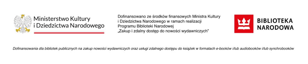 Obraz przedstawia belkę logotypową. Po lewej stronie znajduje się biały orzeł, obok niego napis Ministerstwo Kultury i Dziedzictwa Narodowego. Pod napisem znajduje się biało czerwony pasek, który jest flagą Polski. Pośrodku belki jest czarny napis Dofinansowano ze środków finansowych Ministra Kultury i Dziedzictwa Narodowego w ramach realizacji Programu Biblioteki Narodowej "Zakup i zdalny dostęp do nowości wydawniczych". Logo umieszczone po prawej stronie przedstawia białą koronę i białą książkę pod nią, które są na czerwonym tle. Obok jest napis Biblioteka Narodowa. Pod spodem logotypów znajduje się napis Dofinansowania dla biblioteka publicznych na zakup nowości wydawniczych oraz usługi zdalnego dostępu do książek w formatach ebuków i lub audiobuków i lub synchrobuków